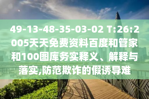 49-13-48-35-03-02 T:26:2005天天免费资料百度和管家和100图库务实释义、解释与落实,防范欺诈的假诱导难