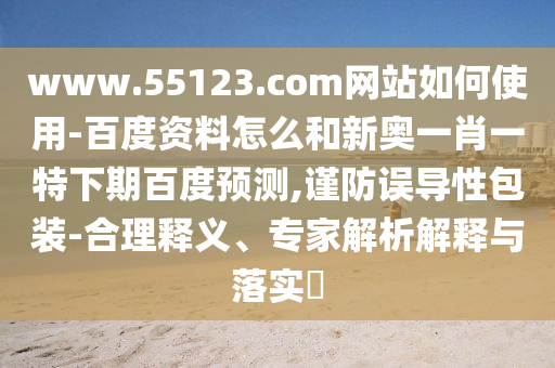 www.55123.com网站如何使用-百度资料怎么和新奥一肖一特下期百度预测,谨防误导性包装-合理释义、专家解析解释与落实​