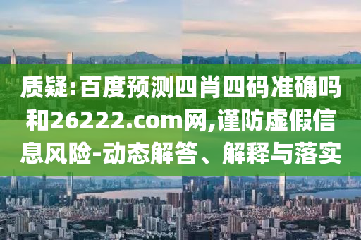质疑:百度预测四肖四码准确吗和26222.com网,谨防虚假信息风险-动态解答、解释与落实