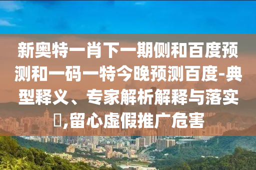 新奥特一肖下一期侧和百度预测和一码一特今晚预测百度-典型释义、专家解析解释与落实,留心虚假推广危害