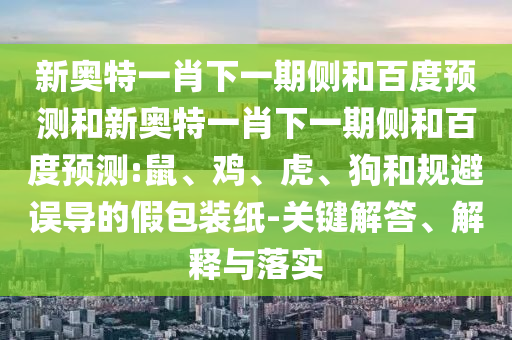 新奥特一肖下一期侧和百度预测和新奥特一肖下一期侧和百度预测:鼠、鸡、虎、狗和规避误导的假包装纸-关键解答、解释与落实
