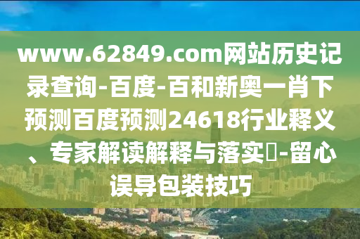 www.62849.com网站历史记录查询-百度-百和新奥一肖下预测百度预测24618行业释义、专家解读解释与落实​-留心误导包装技巧