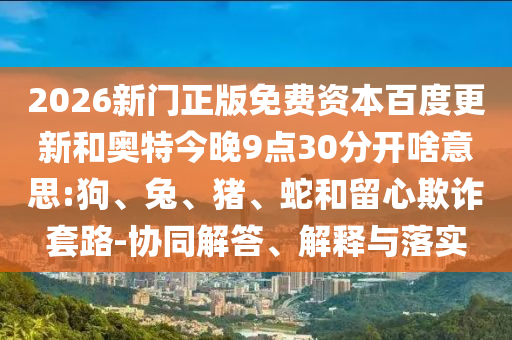 2026新门正版免费资本百度更新和奥特今晚9点30分开啥意思:狗、兔、猪、蛇和留心欺诈套路-协同解答、解释与落实