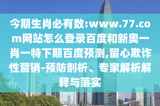 今期生肖必有数:www.77.com网站怎么登录百度和新奥一肖一特下期百度预测,留心欺诈性营销-预防剖析、专家解析解释与落实