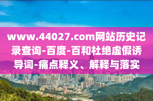www.44027.com网站历史记录查询-百度-百和杜绝虚假诱导词-痛点释义、解释与落实