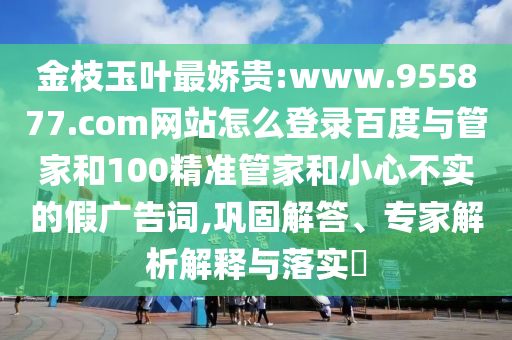 金枝玉叶最娇贵:www.955877.com网站怎么登录百度与管家和100精准管家和小心不实的假广告词,巩固解答、专家解析解释与落实​