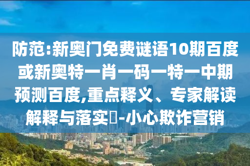 防范:新奥门免费谜语10期百度或新奥特一肖一码一特一中期预测百度,重点释义、专家解读解释与落实​-小心欺诈营销