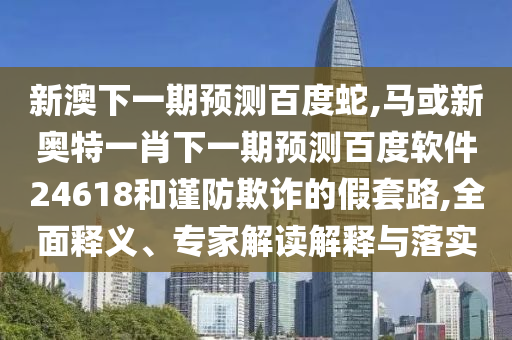 新澳下一期预测百度蛇,马或新奥特一肖下一期预测百度软件24618和谨防欺诈的假套路,全面释义、专家解读解释与落实
