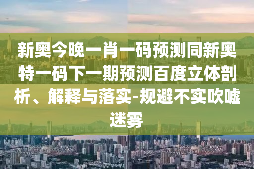 新奥今晚一肖一码预测同新奥特一码下一期预测百度立体剖析、解释与落实-规避不实吹嘘迷雾