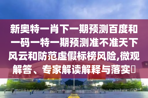 新奥特一肖下一期预测百度和一码一特一期预测准不准天下风云和防范虚假标榜风险,微观解答、专家解读解释与落实