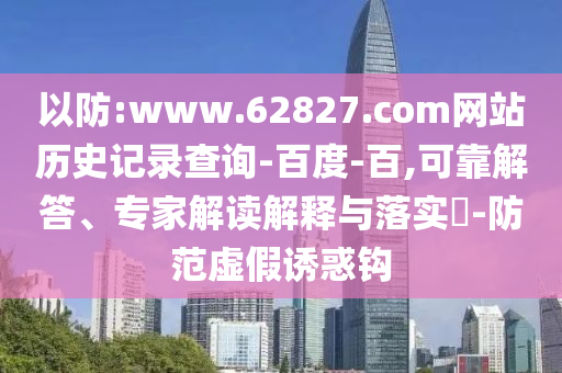 以防:www.62827.com网站历史记录查询-百度-百,可靠解答、专家解读解释与落实​-防范虚假诱惑钩