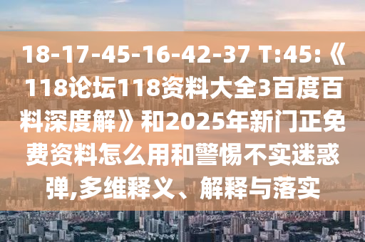 18-17-45-16-42-37 T:45:《118论坛118资料大全3百度百料深度解》和2025年新门正免费资料怎么用和警惕不实迷惑弹,多维释义、解释与落实