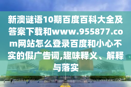新澳谜语10期百度百科大全及答案下载和www.955877.com网站怎么登录百度和小心不实的假广告词,趣味释义、解释与落实