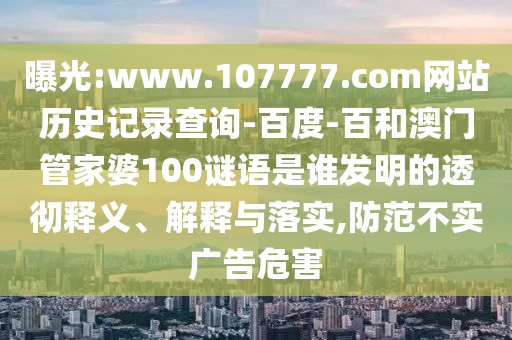 曝光:www.107777.com网站历史记录查询-百度-百和澳门管家婆100谜语是谁发明的透彻释义、解释与落实,防范不实广告危害