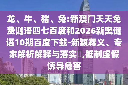 龙、牛、猪、兔:新澳门天天免费谜语四七百度和2026新奥谜语10期百度下载-新颖释义、专家解析解释与落实​,抵制虚假诱导危害