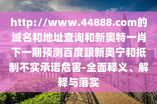 http://www.44888.com的域名和地址查询和新奥特一肖下一期预测百度跟新奥宁和抵制不实承诺危害-全面释义、解释与落实