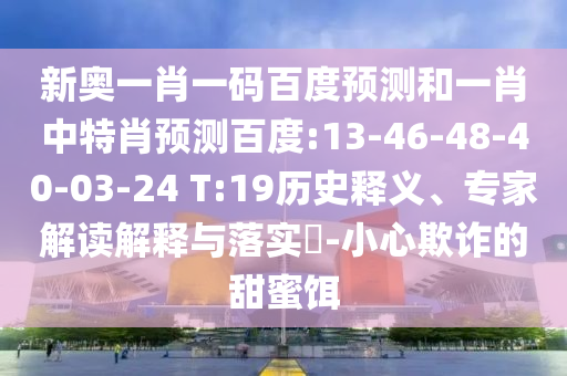 新奥一肖一码百度预测和一肖中特肖预测百度:13-46-48-40-03-24 T:19历史释义、专家解读解释与落实-小心欺诈的甜蜜饵
