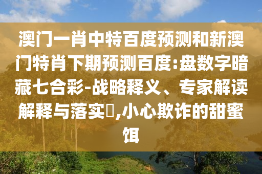 澳门一肖中特百度预测和新澳门特肖下期预测百度:盘数字暗藏七合彩-战略释义、专家解读解释与落实,小心欺诈的甜蜜饵