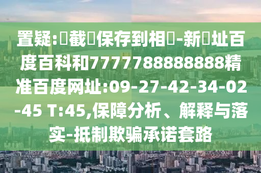 置疑:請截圖保存到相冊-新網址百度百科和7777788888888精准百度网址:09-27-42-34-02-45 T:45,保障分析、解释与落实-抵制欺骗承诺套路