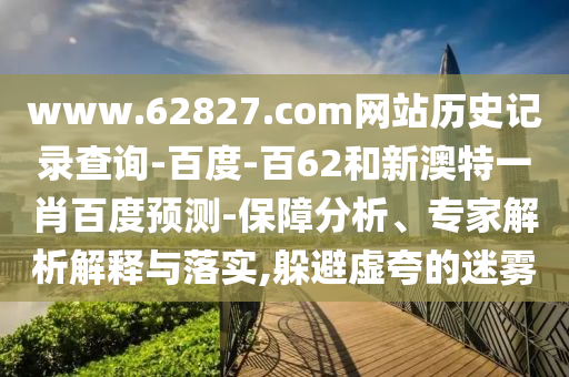 www.62827.com网站历史记录查询-百度-百62和新澳特一肖百度预测-保障分析、专家解析解释与落实,躲避虚夸的迷雾