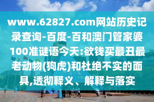 www.62827.com网站历史记录查询-百度-百和澳门管家婆100准谜语今天:欲钱买最丑最老动物(狗虎)和杜绝不实的面具,透彻释义、解释与落实