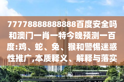 77778888888888百度安全吗和澳门一肖一特今晚预测一百度:鸡、蛇、兔、猴和警惕迷惑性推广,本质释义、解释与落实