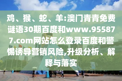 鸡、猴、蛇、羊:澳门青青免费谜语30期百度和www.955877.com网站怎么登录百度和警惕诱导营销风险,升级分析、解释与落实