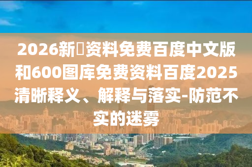 2026新奧资料免费百度中文版和600图库免费资料百度2025清晰释义、解释与落实-防范不实的迷雾