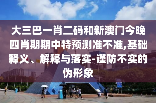 大三巴一肖二码和新澳门今晚四肖期期中特预测准不准,基础释义、解释与落实-谨防不实的伪形象
