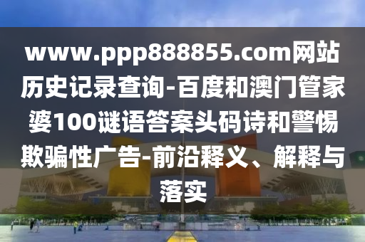 www.ppp888855.com网站历史记录查询-百度和澳门管家婆100谜语答案头码诗和警惕欺骗性广告-前沿释义、解释与落实