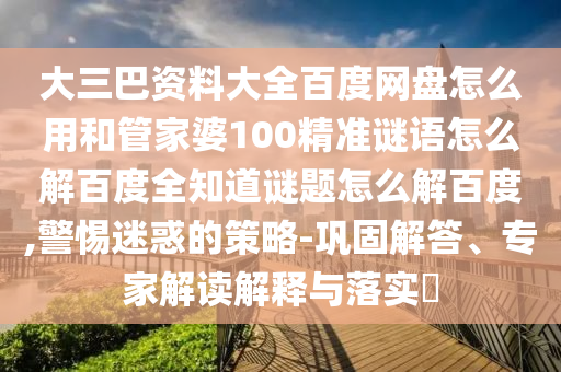 大三巴资料大全百度网盘怎么用和管家婆100精准谜语怎么解百度全知道谜题怎么解百度,警惕迷惑的策略-巩固解答、专家解读解释与落实