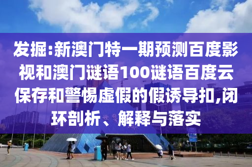 发掘:新澳门特一期预测百度影视和澳门谜语100谜语百度云保存和警惕虚假的假诱导扣,闭环剖析、解释与落实