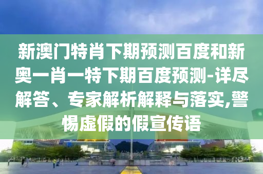 新澳门特肖下期预测百度和新奥一肖一特下期百度预测-详尽解答、专家解析解释与落实,警惕虚假的假宣传语