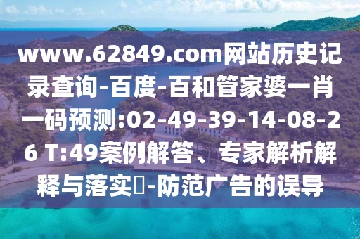 www.62849.com网站历史记录查询-百度-百和管家婆一肖一码预测:02-49-39-14-08-26 T:49案例解答、专家解析解释与落实-防范广告的误导
