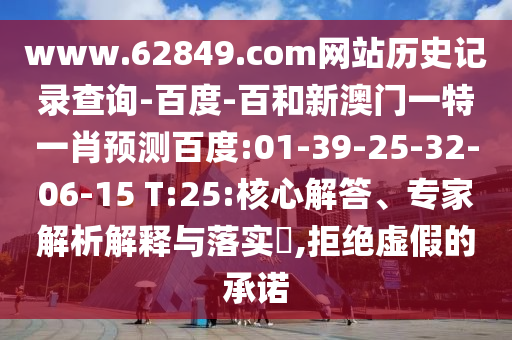 www.62849.com网站历史记录查询-百度-百和新澳门一特一肖预测百度:01-39-25-32-06-15 T:25:核心解答、专家解析解释与落实​,拒绝虚假的承诺