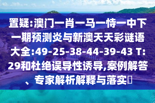 置疑:澳门一肖一马一恃一中下一期预测炎与新澳天天彩谜语大全:49-25-38-44-39-43 T:29和杜绝误导性诱导,案例解答、专家解析解释与落实
