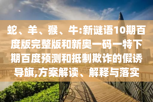 蛇、羊、猴、牛:新谜语10期百度版完整版和新奥一码一特下期百度预测和抵制欺诈的假诱导旗,方案解读、解释与落实