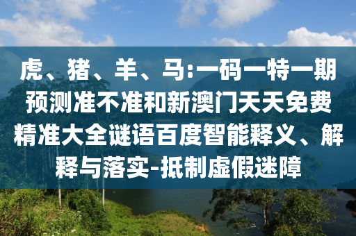 虎、猪、羊、马:一码一特一期预测准不准和新澳门天天免费精准大全谜语百度智能释义、解释与落实-抵制虚假迷障