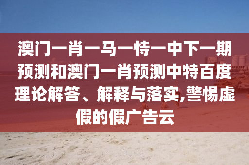 澳门一肖一马一恃一中下一期预测和澳门一肖预测中特百度理论解答、解释与落实,警惕虚假的假广告云