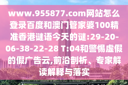 www.955877.com网站怎么登录百度和澳门管家婆100精准香港谜语今天的谜:29-20-06-38-22-28 T:04和警惕虚假的假广告云,前沿剖析、专家解读解释与落实