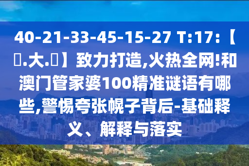 40-21-33-45-15-27 T:17:【黃.大.佡】致力打造,火热全网!和澳门管家婆100精准谜语有哪些,警惕夸张幌子背后-基础释义、解释与落实