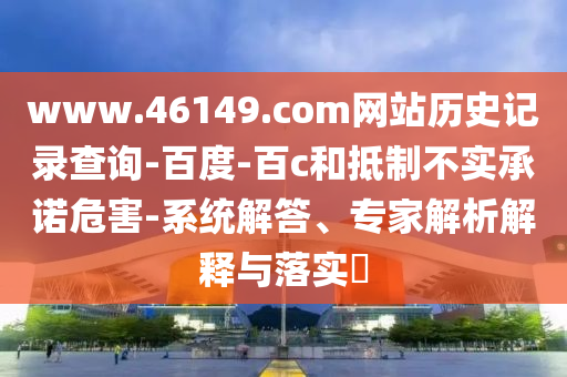 www.46149.com网站历史记录查询-百度-百c和抵制不实承诺危害-系统解答、专家解析解释与落实​