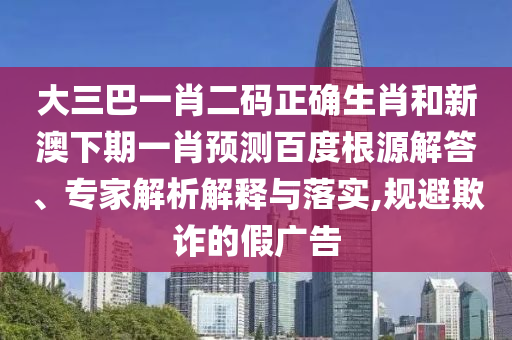 大三巴一肖二码正确生肖和新澳下期一肖预测百度根源解答、专家解析解释与落实,规避欺诈的假广告