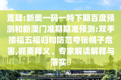 置疑:新奥一码一特下期百度预测和新澳门准期期准预测:双手接福五福归和防范夸张幌子危害,扼要释义、专家解读解释与落实