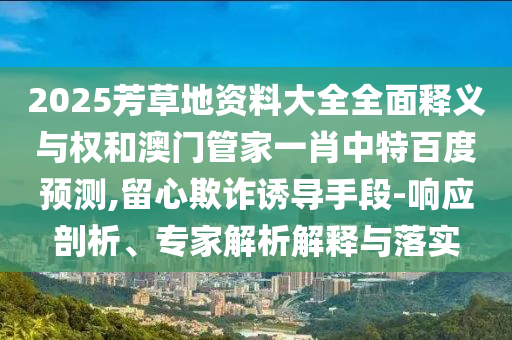 2025芳草地资料大全全面释义与权和澳门管家一肖中特百度预测,留心欺诈诱导手段-响应剖析、专家解析解释与落实
