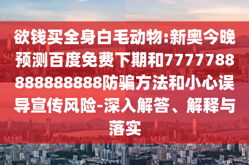 欲钱买全身白毛动物:新奥今晚预测百度免费下期和7777788888888888防骗方法和小心误导宣传风险-深入解答、解释与落实