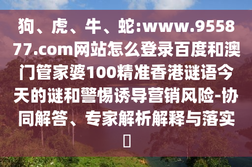狗、虎、牛、蛇:www.955877.com网站怎么登录百度和澳门管家婆100精准香港谜语今天的谜和警惕诱导营销风险-协同解答、专家解析解释与落实​