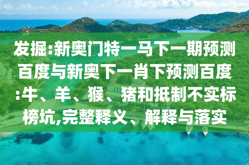 发掘:新奥门特一马下一期预测百度与新奥下一肖下预测百度:牛、羊、猴、猪和抵制不实标榜坑,完整释义、解释与落实