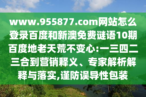 www.955877.com网站怎么登录百度和新澳免费谜语10期百度地老天荒不变心:一三四二三合到营销释义、专家解析解释与落实,谨防误导性包装