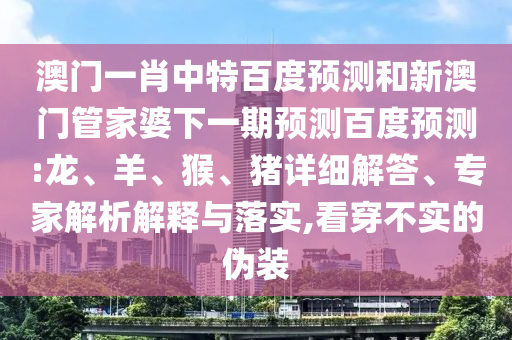 澳门一肖中特百度预测和新澳门管家婆下一期预测百度预测:龙、羊、猴、猪详细解答、专家解析解释与落实,看穿不实的伪装
